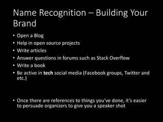 Name Recognition – Building Your
Brand
• Open a Blog
• Help in open source projects
• Write articles
• Answer questions in forums such as Stack Overflow
• Write a book
• Be active in tech social media (Facebook groups, Twitter and
etc.)
• Once there are references to things you’ve done, it’s easier
to persuade organizers to give you a speaker shot
 