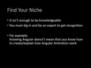 Find Your Niche
• It isn’t enough to be knowledgeable
• You must dig in and be an expert to get recognition
• For example:
knowing Angular doesn’t mean that you know how
to create/explain how Angular Animation work
 