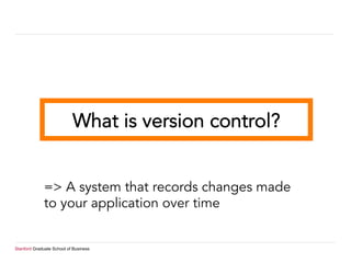 Stanford Graduate School of Business
What is version control?
=> A system that records changes made
to your application over time
 