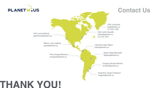 THANK YOU!
Contact Us
USA, Juan Gutirrez
jgutierrez@planetm.us
Mxico, Juan Saldvar
juan@planetm.us
Per, Enrique Mesones
enrique@planetm.us
Argentina, Sergio Grinbaum
sergio@planetm.us
Uruguay, Nicolas Moreira
nicolas@planetm.us
Brazil, Felipe Machado
felipe@planetm.us
Colombia, Eder Olguin
eder@planetm.us
USA, Carlos Vassallo
carlos@planetm.us
212 518 7543
USA, Liz Kressel
liz@planetm.us
917 952 1760
 