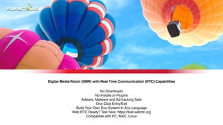 Digital Media Room (DMR) with Real Time Communication (RTC) Capabilities
No Downloads?
No Installs or Plugins?
Adware, Malware and Ad-tracking Safe?
One Click Entry/Exit?
Build Your Own Eco-System In Any Language?
Web RTC Ready? Test here: https://test.webrtc.org?
Compatible with PC, MAC, Linux
 