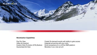 Monetization Capabilities
Pay Per View
Video Ad Insertion
Custom Click-To-Action (CTA) Buttons
Guaranteed Ad-View
Create On-demand events with ability to gate access
Integrate ad serving with your room
Drive transactions on or off the DMR platform
Monetize it as a new ad unit
 