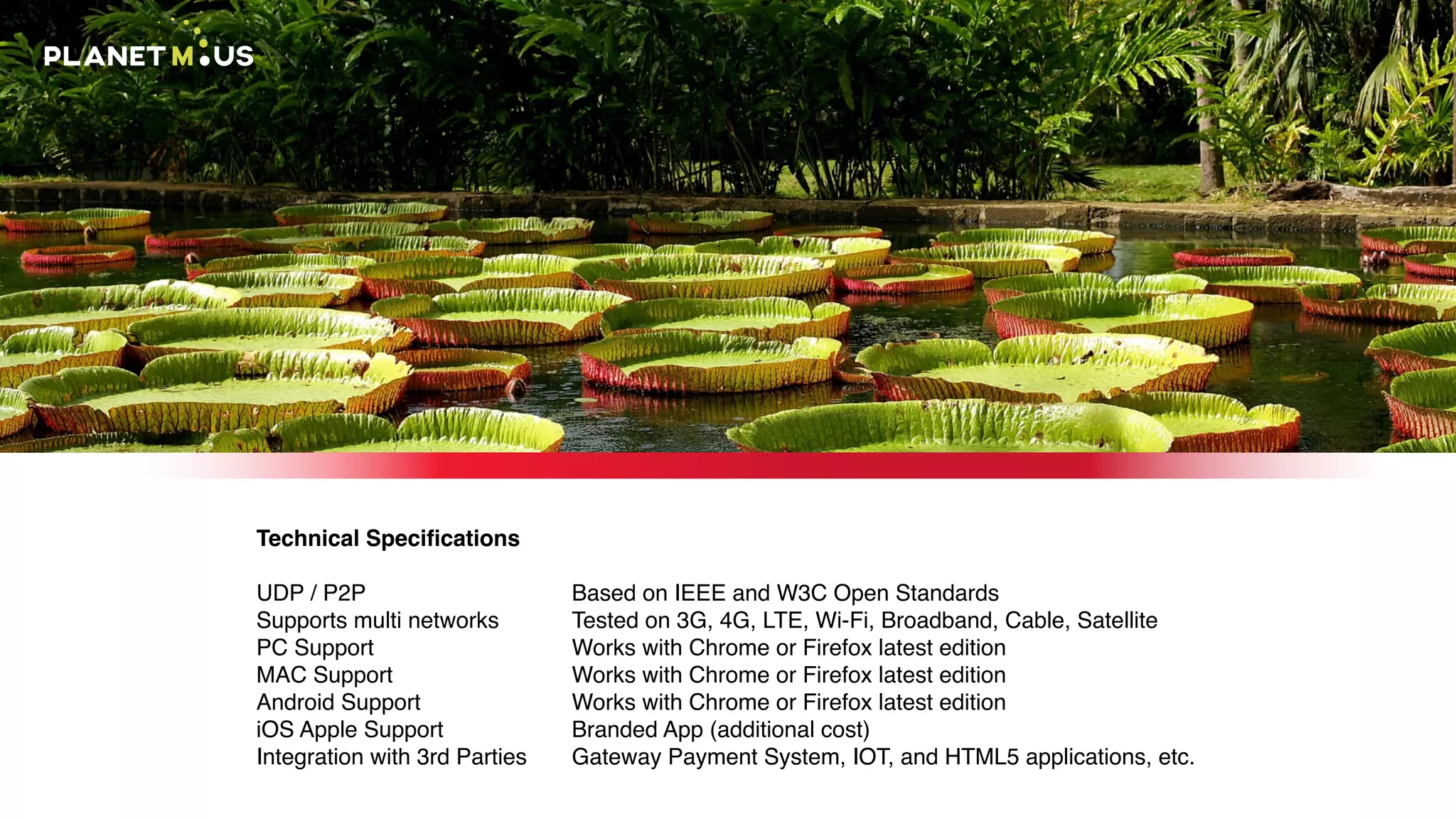 Technical Speciﬁcations
UDP / P2P
Supports multi networks
PC Support
MAC Support
Android Support
iOS Apple Support
Integration with 3rd Parties
Based on IEEE and W3C Open Standards
Tested on 3G, 4G, LTE, Wi-Fi, Broadband, Cable, Satellite
Works with Chrome or Firefox latest edition
Works with Chrome or Firefox latest edition
Works with Chrome or Firefox latest edition
Branded App (additional cost)
Gateway Payment System, IOT, and HTML5 applications, etc.
 