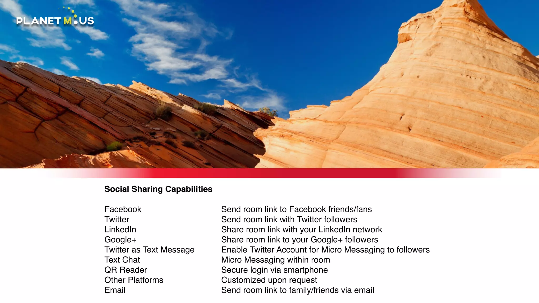Social Sharing Capabilities
Facebook
Twitter
LinkedIn
Google+
Twitter as Text Message
Text Chat
QR Reader
Other Platforms
Email
Send room link to Facebook friends/fans
Send room link with Twitter followers
Share room link with your LinkedIn network
Share room link to your Google+ followers
Enable Twitter Account for Micro Messaging to followers
Micro Messaging within room
Secure login via smartphone
Customized upon request
Send room link to family/friends via email
 