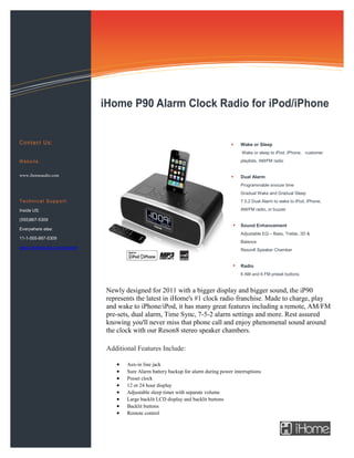 Information Technology Solutions




                             iHome P90 Alarm Clock Radio for iPod/iPhone


C o n t a c t U s:                                                                       Wake or Sleep
                                                                                          Wake or sleep to iPod, iPhone, customer

Website:                                                                                 playlists, AM/FM radio


www.ihomeaudio.com                                                                       Dual Alarm
                                                                                         Programmable snooze time
                                                                                         Gradual Wake and Gradual Sleep
Technical Support:                                                                       7.5.2 Dual Alarm to wake to iPod, iPhone,

Inside US:                                                                               AM/FM radio, or buzzer

(555)867-5309
                                                                                         Sound Enhancement
Everywhere else:
                                                                                         Adjustable EQ – Bass, Treble, 3D &
11-1-555-867-5309
                                                                                         Balance
www.ihomeaudio.com/support
                                                                                         Reson8 Speaker Chamber


                                                                                         Radio
                                                                                         6 AM and 6 FM preset buttons


                              Newly designed for 2011 with a bigger display and bigger sound, the iP90
                              represents the latest in iHome's #1 clock radio franchise. Made to charge, play
                              and wake to iPhone/iPod, it has many great features including a remote, AM/FM
                              pre-sets, dual alarm, Time Sync, 7-5-2 alarm settings and more. Rest assured
                              knowing you'll never miss that phone call and enjoy phenomenal sound around
                              the clock with our Reson8 stereo speaker chambers.

                              Additional Features Include:

                                    Aux-in line jack
                                    Sure Alarm battery backup for alarm during power interruptions
                                    Preset clock
                                    12 or 24 hour display
                                    Adjustable sleep timer with separate volume
                                    Large backlit LCD display and backlit buttons
                                    Backlit buttons
                                    Remote control
 