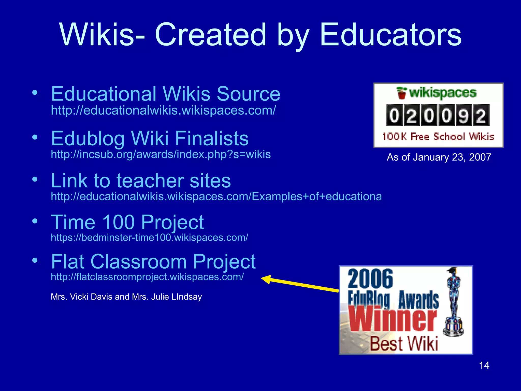 Wikis- Created by Educators Educational Wikis Source  http://educationalwikis.wikispaces.com/ Edublog Wiki Finalists  http://incsub.org/awards/index.php?s=wikis Link to teacher sites   http://educationalwikis.wikispaces.com/Examples+of+educational+wikis Time 100 Project   https://bedminster-time100.wikispaces.com/ Flat Classroom Project  http://flatclassroomproject.wikispaces.com/ Mrs. Vicki Davis and Mrs. Julie LIndsay As of January 23, 2007 
