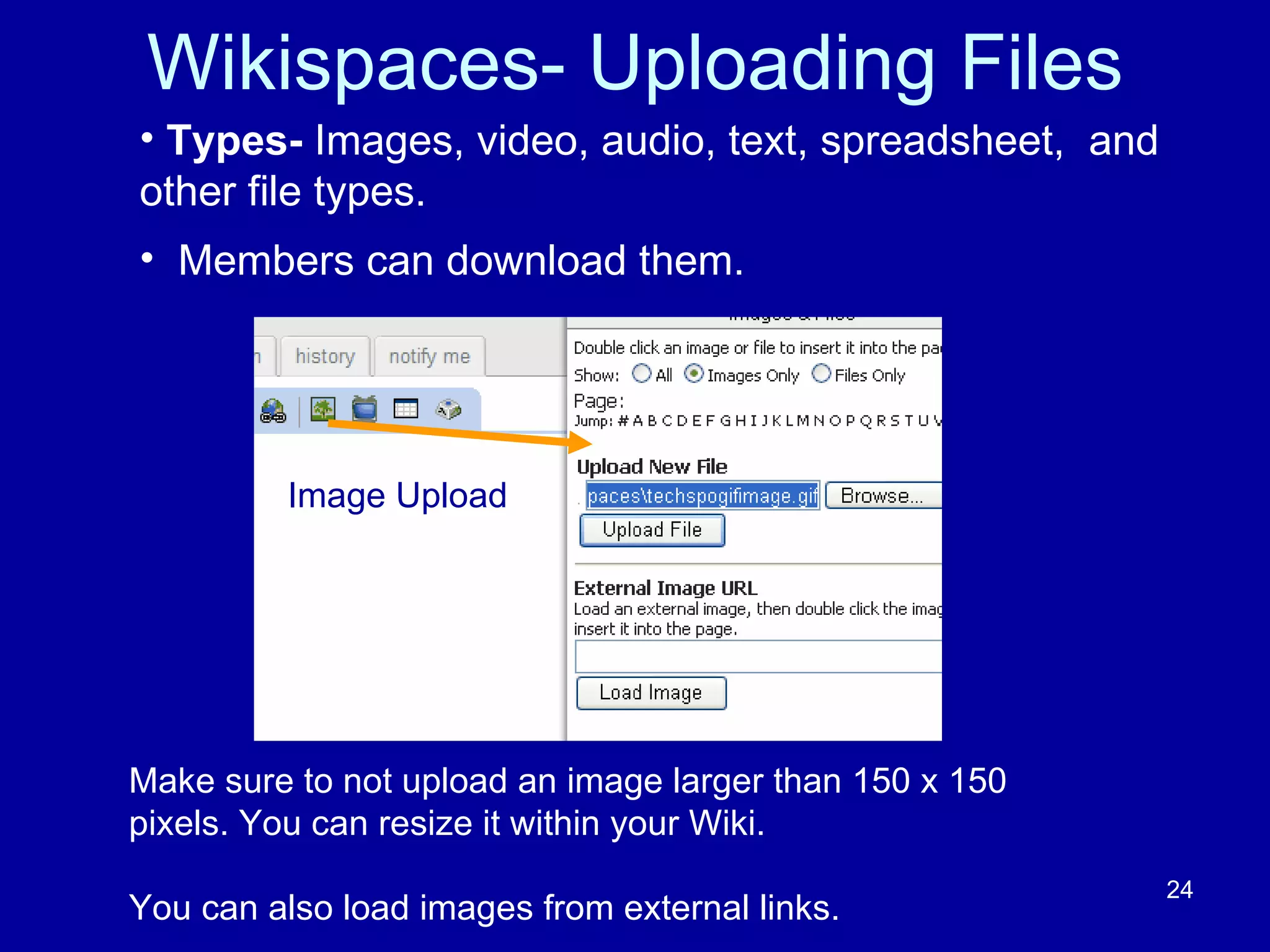 Wikispaces- Uploading Files Make sure to not upload an image larger than 150 x 150 pixels. You can resize it within your Wiki. You can also load images from external links.  Types-  Images, video, audio, text, spreadsheet,  and other file types.  Members can download them.  Image Upload 
