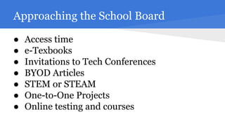 Approaching the School Board
●
●
●
●
●
●
●

Access time
e-Texbooks
Invitations to Tech Conferences
BYOD Articles
STEM or STEAM
One-to-One Projects
Online testing and courses

 