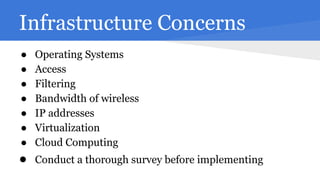Infrastructure Concerns
●
●
●
●
●
●
●

Operating Systems
Access
Filtering
Bandwidth of wireless
IP addresses
Virtualization
Cloud Computing

● Conduct a thorough survey before implementing

 