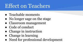 Effect on Teachers
●
●
●
●
●
●
●

Teachable moments
No longer sage on the stage
Classroom management
Code of conduct
Change in instruction
Change in learning
Need for professional development

 
