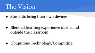 The Vision
● Students bring their own devices
● Blended learning experience inside and
outside the classroom
● Ubiquitous Technology/Computing

 