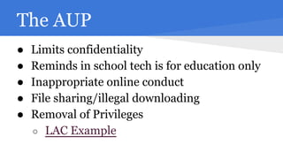 The AUP
●
●
●
●
●

Limits confidentiality
Reminds in school tech is for education only
Inappropriate online conduct
File sharing/illegal downloading
Removal of Privileges
○ LAC Example

 