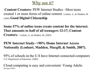Why use it? Content Creators-  PEW Internet Studies –Most teens created 1 or more forms of online content.  Lenhart, A., & Madden, M. (2005)   Good Digital Citizenship   Some 57% of online teens create content for the internet. That amounts to half of all teenagers 12-17, Content Creators-    Lenhart, A., & Madden, M. (2005)     PEW Internet Study- >90% Home Internet Access Nationally  (Lenhart, Madden, Macgill, & Smith, 2007).   95% of schools in the U.S have Internet connected computers  U.S. Department of Education  (2005) Cloud computing is easy and convenient- Young Adults  Horrigan (2007) 