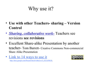 Why use it? Use with other Teachers- sharing – Version Control  Sharing, collaborative work-  Teachers see revisions  see revisions   Excellent Share-alike Presentation by another teacher-  Tom Barrett-  Creative Commons Non-commercial Share Alike Presentation Link to 14 ways to use it http://docs.google.com/Present?docid=dhn2vcv5_8323t58h3ft   