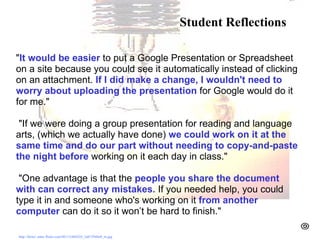 Student Reflections- BPS " It would be easier  to put a Google Presentation or Spreadsheet on a site because you could see it automatically instead of clicking on an attachment.  If I did make a change, I wouldn't need to worry about uploading the presentation  for Google would do it for me."     "If we were doing a group presentation for reading and language arts, (which we actually have done)  we could work on it at the same time and do our part without needing to copy-and-paste the night before  working on it each day in class."     "One advantage is that the  people you share the document with can correct any mistakes.  If you needed help, you could type it in and someone who's working on it  from another computer  can do it so it won’t be hard to finish."       http://farm1.static.flickr.com/40/112404324_3ab729d4a9_m.jpg   Student Reflections 