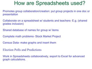 How are Spreadsheets used? Promotes group collaboration/creation: put group projects in one doc or presentation Collaborate on a spreadsheet w/ students and teachers- E.g. (shared grades inclusion) Shared database of names for group w/ items   Complete math problems- Stock Market Project   Census Data- make graphs and insert them Election Polls and Predictions Work in Spreadsheets collaboratively, export to Excel for advanced graph calculations.   