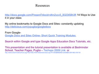 Resources  http://docs.google.com/Present?docid=dhn2vcv5_8323t58h3ft  14 Ways to Use it in your class    My online bookmarks to Google Docs and Sites- constantly updating  http://delicious.com/jvpuglia/googledocs   From Google-   Google Docs and Sites Online- Short Quick Training Modules  Search within Google and type Google Apps Education Docs Tutorials, etc. This presentation and the tutorial presentation is available at Bedminster School, Teacher Pages, Puglia –  Techspo 2009 Link   or  http://www.bedminsterschool.org/70327062145616/blank/browse.asp?A=383&BMDRN=2000&BCOB=0&C=56134   