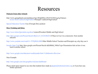 Resources Podcasts from other Schools http://www.garageband.com/mp3player?|pe1|WdjZPXLrvP2rYVC0YGxgAg Podcast-  review from Caldwell High School  Principal- Caldwell High School Special Education Teacher  Use of Google Docs podcast Docs Training and Ideas  http://www.letters2president.org/about  Letters2President Middle and High School http://docs.google.com/Present?docid=dhn2vcv5_8323t58h3ft  14 Ways to Use it in a classroom- from another educator http://www.youtube.com/watch?v=TYPjJK6LZdM  Other Middle School Teachers and Principals say why they use it Google Apps Link  http://docs.google.com/Present?docid=dd2d8h8d_54f6zt7vgw Presentation link on how it was used in another school http://www.google.com/educators/weeklyreader.html   Collaborative Revision Sites Example http://sites.google.com/site/googlitics/election-dashboard Please email upon request to see sites that students have made at  [email_address]  or if you have any further questions. 