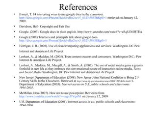 References Barrett, T. 14 interesting ways to use google docs in the classroom.  http://docs.google.com/Present?docid=dhn2vcv5_8323t58h3ft&pli=1  retrieved on January 12, 2009. Davidson, Hall- Copyright and Fair Use Google. (2007). Google docs in plain english. http://www.youtube.com/watch?v=eRqUE6IHTEA Google (2008) Teachers and principals talk about google docs.  http://docs.google.com/Present?docid=dhn2vcv5_8323t58h3ft&pli=1   Horrigan, J. B. (2008). Use of cloud computing applications and services. Washington, DC Pew Internet and American Life Project  Lenhart, A., & Madden, M. (2005). Teen content creators and consumers. Washington D.C.: Pew Internet & American Life Project. Lenhart, A., Madden, M., Macgill, A., & Smith, A. (2007). The use of social media gains a greater foothold in teen life as they embrace the conversational nature of interactive online media,  Teens and Social Media  Washington, DC Pew Internet and American Life Project  New Jersey Department of Education (2008). New Jersey Joins National Coalition to Bring 21 st  Century Skills to the Classroom. Retrieved at  http://www.nj.gov/education/news/2008/1217skills.htmU.S . Department of Education (2005).  Internet access in U.S. public schools and classrooms: 1994-2005 . McMillan, Don (2007). How not to use powerpoint. Retrieved from  http://www.youtube.com/watch?v=cagxPlVqrtM   on January 12, 2009 U.S. Department of Education (2006).  Internet access in u.s. public schools and classrooms: 1994-2006.   