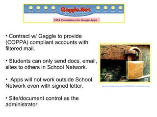 Contract w/ Gaggle to provide (COPPA) compliant accounts with filtered mail.  Students can only send docs, email, sites to others in School Network.  Apps will not work outside School Network even with signed letter.  Site/document control as the administrator. http://farm2.static.flickr.com/1057/860802681_a25a55a3f4_m.jpg   