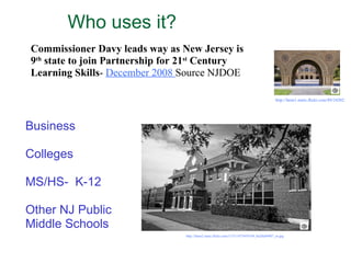 Who uses it?  Business Colleges MS/HS-  K-12 Other NJ Public  Middle Schools Commissioner Davy leads way as New Jersey is 9 th  state to join Partnership for 21 st  Century Learning Skills -  December 2008  Source NJDOE  http://farm1.static.flickr.com/89/243020043_33280fa819_m.jpg   http://farm2.static.flickr.com/1153/1473459184_0a20a84907_m.jpg   