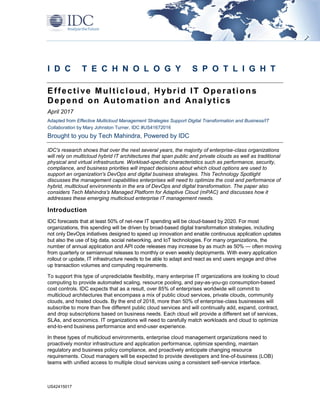 US42415017
I D C T E C H N O L O G Y S P O T L I G H T
Effective Multicloud, Hybrid IT Operations
Depend on Automation and Analytics
April 2017
Adapted from Effective Multicloud Management Strategies Support Digital Transformation and Business/IT
Collaboration by Mary Johnston Turner, IDC #US41672016
Brought to you by Tech Mahindra, Powered by IDC
IDC's research shows that over the next several years, the majority of enterprise-class organizations
will rely on multicloud hybrid IT architectures that span public and private clouds as well as traditional
physical and virtual infrastructure. Workload-specific characteristics such as performance, security,
compliance, and business priorities will impact decisions about which cloud options are used to
support an organization's DevOps and digital business strategies. This Technology Spotlight
discusses the management capabilities enterprises will need to optimize the cost and performance of
hybrid, multicloud environments in the era of DevOps and digital transformation. The paper also
considers Tech Mahindra's Managed Platform for Adaptive Cloud (mPAC) and discusses how it
addresses these emerging multicloud enterprise IT management needs.
Introduction
IDC forecasts that at least 50% of net-new IT spending will be cloud-based by 2020. For most
organizations, this spending will be driven by broad-based digital transformation strategies, including
not only DevOps initiatives designed to speed up innovation and enable continuous application updates
but also the use of big data, social networking, and IoT technologies. For many organizations, the
number of annual application and API code releases may increase by as much as 50% — often moving
from quarterly or semiannual releases to monthly or even weekly deployments. With every application
rollout or update, IT infrastructure needs to be able to adapt and react as end users engage and drive
up transaction volumes and computing requirements.
To support this type of unpredictable flexibility, many enterprise IT organizations are looking to cloud
computing to provide automated scaling, resource pooling, and pay-as-you-go consumption-based
cost controls. IDC expects that as a result, over 85% of enterprises worldwide will commit to
multicloud architectures that encompass a mix of public cloud services, private clouds, community
clouds, and hosted clouds. By the end of 2018, more than 50% of enterprise-class businesses will
subscribe to more than five different public cloud services and will continually add, expand, contract,
and drop subscriptions based on business needs. Each cloud will provide a different set of services,
SLAs, and economics. IT organizations will need to carefully match workloads and cloud to optimize
end-to-end business performance and end-user experience.
In these types of multicloud environments, enterprise cloud management organizations need to
proactively monitor infrastructure and application performance, optimize spending, maintain
regulatory and business policy compliance, and proactively anticipate changing resource
requirements. Cloud managers will be expected to provide developers and line-of-business (LOB)
teams with unified access to multiple cloud services using a consistent self-service interface.
 