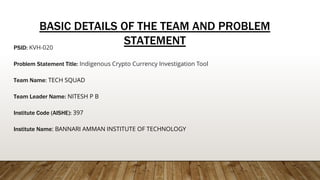 BASIC DETAILS OF THE TEAM AND PROBLEM
STATEMENT
PSID: KVH-020
Problem Statement Title: Indigenous Crypto Currency Investigation Tool
Team Name: TECH SQUAD
Team Leader Name: NITESH P B
Institute Code (AISHE): 397
Institute Name: BANNARI AMMAN INSTITUTE OF TECHNOLOGY
 