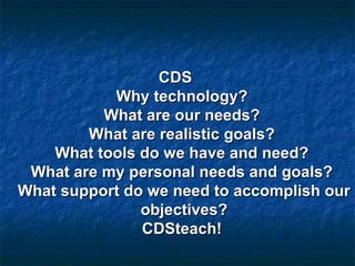 CDSCDS
Why technology?Why technology?
What are our needs?What are our needs?
What are realistic goals?What are realistic goals?
What tools do we have and need?What tools do we have and need?
What are my personal needs and goals?What are my personal needs and goals?
What support do we need to accomplish ourWhat support do we need to accomplish our
objectives?objectives?
CDSteach!CDSteach!
 