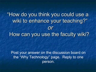 ““How do you think you could use aHow do you think you could use a
wiki to enhance your teaching?”wiki to enhance your teaching?”
oror
How can you use the faculty wiki?How can you use the faculty wiki?
Post your answer on the discussion board on
the “Why Technology” page. Reply to one
person.
 