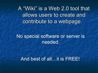 A “Wiki” is a Web 2.0 tool thatA “Wiki” is a Web 2.0 tool that
allows users to create andallows users to create and
contribute to a webpage.contribute to a webpage.
No special software or server is
needed.
And best of all…it is FREE!
 