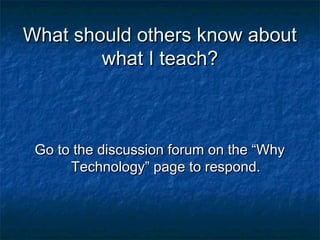 What should others know aboutWhat should others know about
what I teach?what I teach?
Go to the discussion forum on the “WhyGo to the discussion forum on the “Why
Technology” page to respond.Technology” page to respond.
 