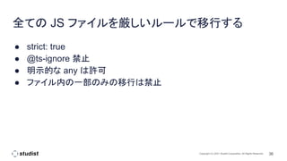 36
Copyright (C) 2021 Studist Corporation. All Rights Reserved
全ての JS ファイルを厳しいルールで移行する
● strict: true
● @ts-ignore 禁止
● 明示的な any は許可
● ファイル内の一部のみの移行は禁止
 