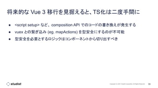 39
Copyright (C) 2021 Studist Corporation. All Rights Reserved
将来的な Vue 3 移行を見据えると、TS化は二度手間に
● <script setup> など、 composition API でのコードの書き換えが発生する
● vuex との繋ぎ込み (eg. mapActions) を型安全にするのが不可能
● 型安全を必要とするロジックはコンポーネントから切り出すべき
 