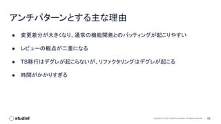 46
Copyright (C) 2021 Studist Corporation. All Rights Reserved
アンチパターンとする主な理由
● 変更差分が大きくなり、通常の機能開発とのバッティングが起こりやすい
● レビューの観点が二重になる
● TS移行はデグレが起こらないが、リファクタリングはデグレが起こる
● 時間がかかりすぎる
 
