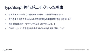 64
Copyright (C) 2021 Studist Corporation. All Rights Reserved
TypeScript 移行が上手く行った理由
● 技術支援ユニットという、機能開発から独立した部隊が存在すること
● 各社の事例分析や TypeScript の学習を重ねる準備期間を充分に設けたこと
● 期間と範囲を決め、トラッキングしながら集中対応したこと
● CI/CD によって、自動テスト/手動テストのための仕組みが揃っていた
 