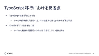 66
Copyright (C) 2021 Studist Corporation. All Rights Reserved
TypeScript 移行における反省点
● TypeScript 強者が欲しかった
○ いくら事前準備したとはいえ、付け焼き刃な面も少なからずあり不安
● やっぱりデグレは起きた (3回)
○ いずれも軽微な問題だったので即日修正、テスト強化済み
 