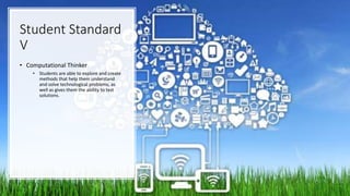 Student Standard
V
• Computational Thinker
• Students are able to explore and create
methods that help them understand
and solve technological problems, as
well as gives them the ability to test
solutions.
 