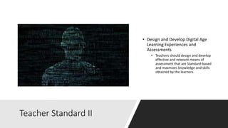Teacher Standard II
• Design and Develop Digital Age
Learning Experiences and
Assessments
• Teachers should design and develop
effective and relevant means of
assessment that are Standard-based
and maxmizes knowledge and skills
obtained by the learners.
 