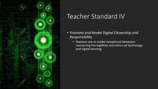 Teacher Standard IV
• Promote and Model Digital Citizenship and
Responsibility
• Teachers are to model exceptional behaviors
concerning the legalities and ethics od technology
and digital learning.
 