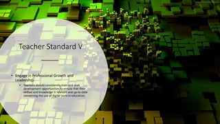 Teacher Standard V
• Engage in Professional Growth and
Leadership.
• Teachers should consistently train and seek
development opportunities to ensure that their
skillset and knowledge is relevant and up-to-date
concerning the use of digital tools in education.
 