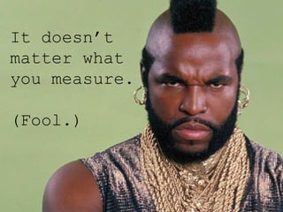 It doesn’t
matter what
you measure.
(Fool.)
 