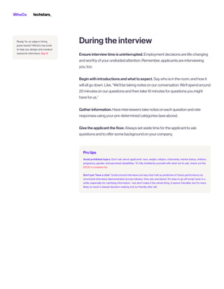 Ensureinterviewtimeisuninterrupted.Employmentdecisionsarelife-changing
andworthyofyourundividedattention.Remember,applicantsareinterviewing
you,too.


Beginwithintroductionsandwhattoexpect.Saywhoisintheroom,andhowit
willallgodown.Like,“We’llbetakingnotesonourconversation.We’llspendaround
20minutesonourquestionsandthentake10minutesforquestionsyoumight
haveforus.”


Gatherinformation.Haveinterviewerstakenotesoneachquestionandrate
responsesusingyourpre-determinedcategories(seeabove). 


Givetheapplicantthefloor.Alwayssetasidetimefortheapplicanttoask
questionsandtooffersomebackgroundonyourcompany.
Duringtheinterview
Protips
EEOC’s complete list
Avoid prohibited topics. Don’t ask about applicants’ race, weight, religion, citizenship, marital status, children,
pregnancy, gender, and perceived disabilities. To fully familiarize yourself with what not to ask, check out the
.


Don’t just "have a chat." Unstructured interviews are less than half as predictive of future performance as
structured interviews (demonstrated across industry, time, job, and place). It’s okay to go off-script once in a
while, especially for clarifying information—but don't make it the whole thing. It seems friendlier, but it's more
likely to result in biased decision-making (not so friendly after all).
Say hi
Ready for an edge in hiring
great teams? WhoCo has tools
to help you design and conduct
awesome interviews.
 