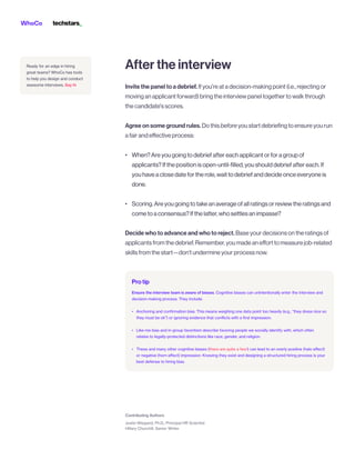 When?Areyougoingtodebriefaftereachapplicantorforagroupof
applicants?Ifthepositionisopen-until-filled,youshoulddebriefaftereach.If
youhaveaclosedatefortherole,waittodebriefanddecideonceeveryoneis
done.


Scoring.Areyougoingtotakeanaverageofallratingsorreviewtheratingsand
cometoaconsensus?Ifthelatter,whosettlesanimpasse?
Aftertheinterview
Invitethepaneltoadebrief.Ifyou'reatadecision-makingpoint(i.e.,rejectingor
movinganapplicantforward)bringtheinterviewpaneltogethertowalkthrough
thecandidate'sscores.

 

Agreeonsomegroundrules.Dothisbeforeyoustartdebriefingtoensureyourun
afairandeffectiveprocess:


•





•



Decidewhotoadvanceandwhotoreject.Baseyourdecisionsontheratingsof
applicantsfromthedebrief.Remember,youmadeanefforttomeasurejob-related
skillsfromthestart—don’tundermineyourprocessnow.
Protip
Ensure the interview team is aware of biases. Cognitive biases can unintentionally enter the interview and
decision-making process. They include:


•



•



• there are quite a few!
Anchoring and confirmation bias. This means weighing one data point too heavily (e.g., “they dress nice so
they must be ok”) or ignoring evidence that conflicts with a first impression.


Like-me bias and in-group favoritism describe favoring people we socially identify with, which often
relates to legally-protected distinctions like race, gender, and religion. 


These and many other cognitive biases ( ) can lead to an overly positive (halo effect)
or negative (horn effect) impression. Knowing they exist and designing a structured hiring process is your
best defense to hiring bias.
Say hi
Ready for an edge in hiring
great teams? WhoCo has tools
to help you design and conduct
awesome interviews.
 