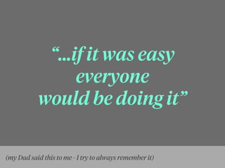 “...if it was easy
everyone
would be doing it”
(my Dad said this to me - I try to always remember it)
 