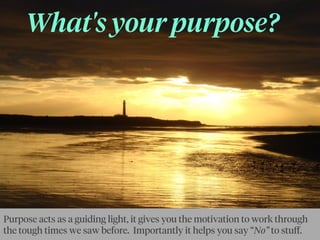 What's your purpose?
Purpose acts as a guiding light, it gives you the motivation to work through
the tough times we saw before. Importantly it helps you say “No” to stuﬀ.
 