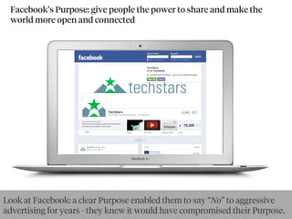 Facebook’s Purpose: give people the power to share and make the
world more open and connected
Look at Facebook: a clear Purpose enabled them to say “No” to aggressive
advertising for years - they knew it would have compromised their Purpose.
 