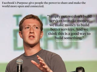 Facebook’s Purpose: give people the power to share and make the
world more open and connected.
“Simply put: we don’t build
services to make money;
we make money to build
better services. And we
think this is a good way to
build something.”
Mark Zuckerberg letter to shareholders
 