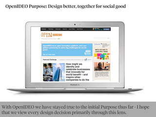 OpenIDEO Purpose: Design better, together for social good
With OpenIDEO we have stayed true to the initial Purpose thus far - I hope
that we view every design decision primarily through this lens.
 