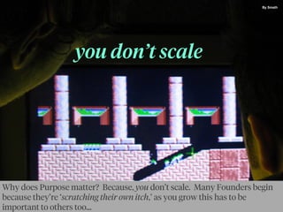 you don’t scale
By Smath
Why does Purpose matter? Because, you don’t scale. Many Founders begin
because they’re ‘scratching their own itch,’ as you grow this has to be
important to others too...
 