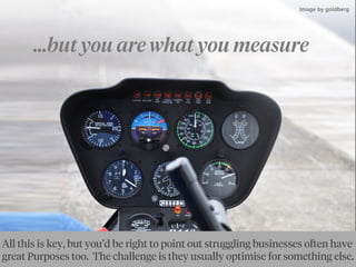 ...but you are what you measure
By goldbergBy Ewan McIntosh
All this is key, but you’d be right to point out struggling businesses often have
great Purposes too. The challenge is they usually optimise for something else.
Image by goldberg
 